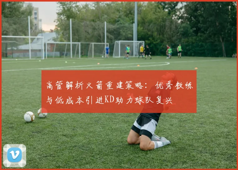 高管解析火箭重建策略：优秀教练与低成本引进KD助力球队复兴