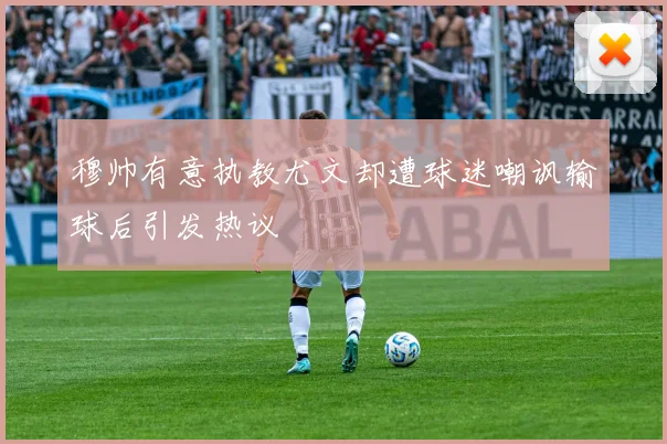 穆帅有意执教尤文却遭球迷嘲讽输球后引发热议