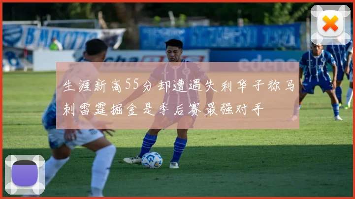 生涯新高55分却遭遇失利华子称马刺雷霆掘金是季后赛最强对手
