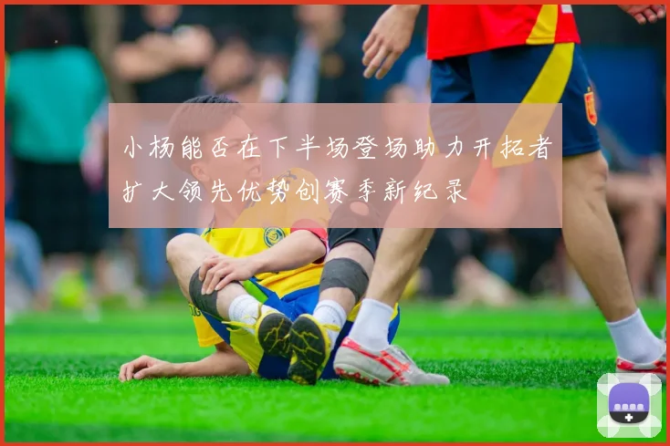 小杨能否在下半场登场助力开拓者扩大领先优势创赛季新纪录