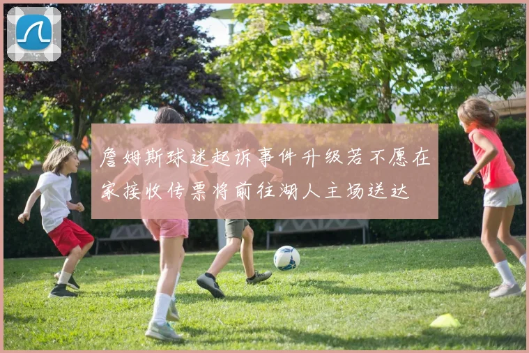 詹姆斯球迷起诉事件升级若不愿在家接收传票将前往湖人主场送达