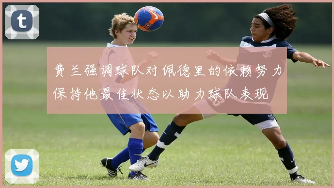 费兰强调球队对佩德里的依赖努力保持他最佳状态以助力球队表现