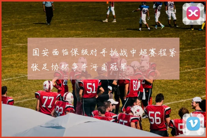 国安面临保级对手挑战中超赛程紧张足协杯争夺河南冠军