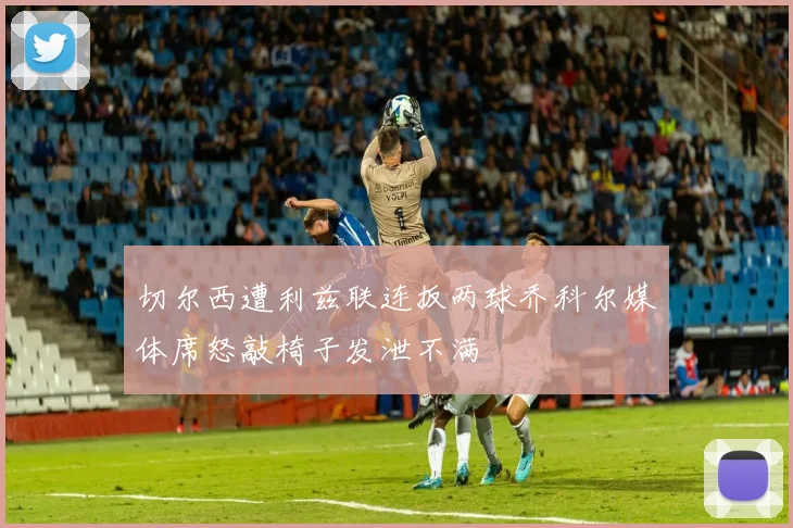 切尔西遭利兹联连扳两球乔科尔媒体席怒敲椅子发泄不满