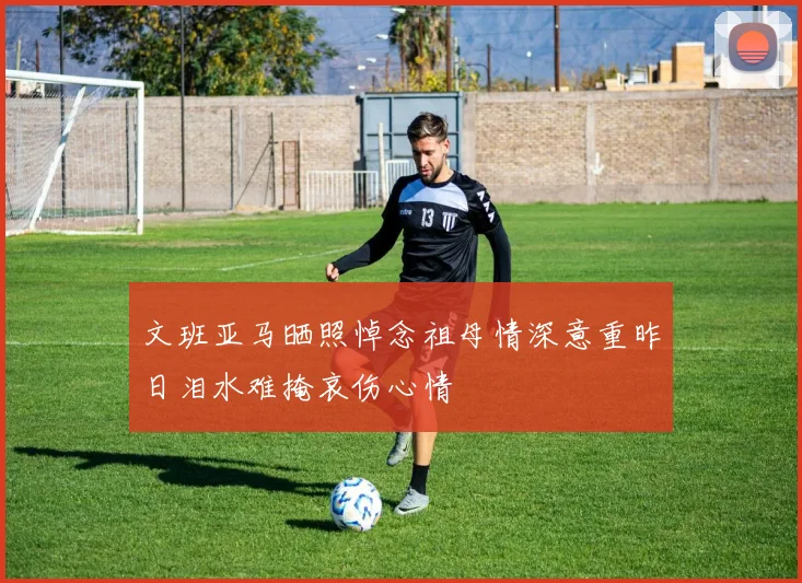 文班亚马晒照悼念祖母情深意重昨日泪水难掩哀伤心情