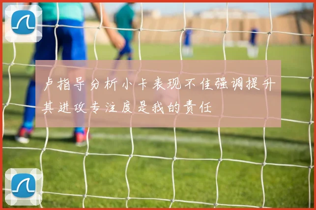 卢指导分析小卡表现不佳强调提升其进攻专注度是我的责任