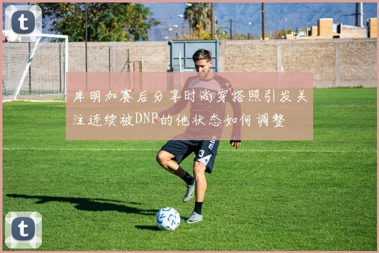 库明加赛后分享时尚穿搭照引发关注连续被DNP的他状态如何调整