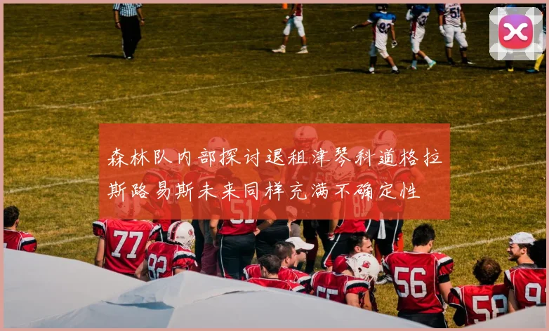 森林队内部探讨退租津琴科道格拉斯路易斯未来同样充满不确定性