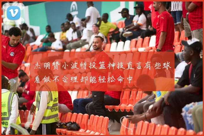 杰明赞小波特投篮神技直言有些球看似不合理却能轻松命中