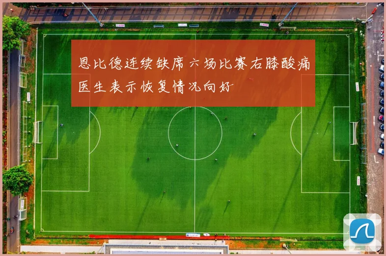 恩比德连续缺席六场比赛右膝酸痛医生表示恢复情况向好