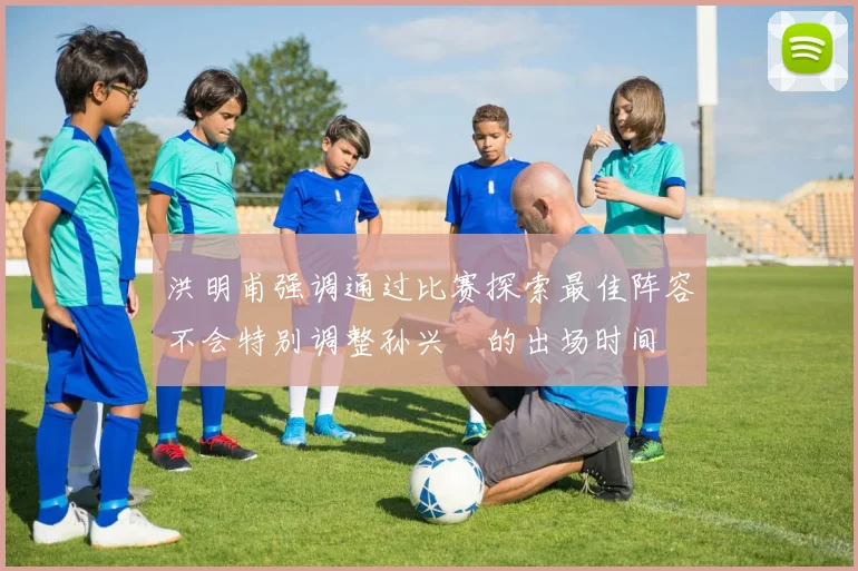洪明甫强调通过比赛探索最佳阵容不会特别调整孙兴慜的出场时间