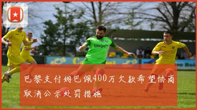 巴黎支付姆巴佩400万欠款希望协商取消公示处罚措施