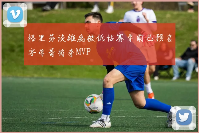 格里芬谈雄鹿被低估赛季前已预言字母哥将夺MVP
