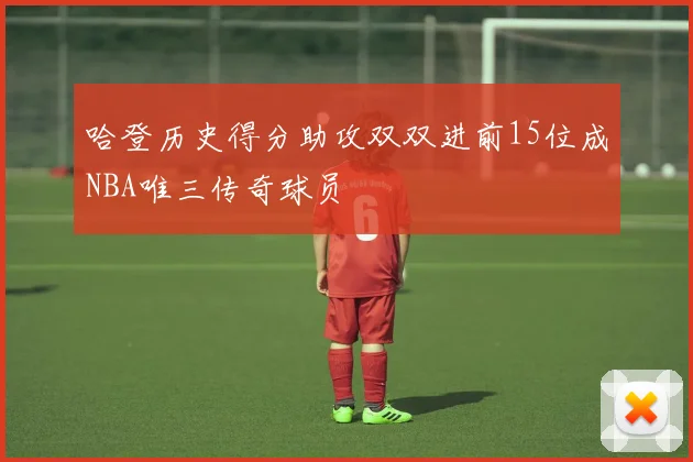 哈登历史得分助攻双双进前15位成NBA唯三传奇球员