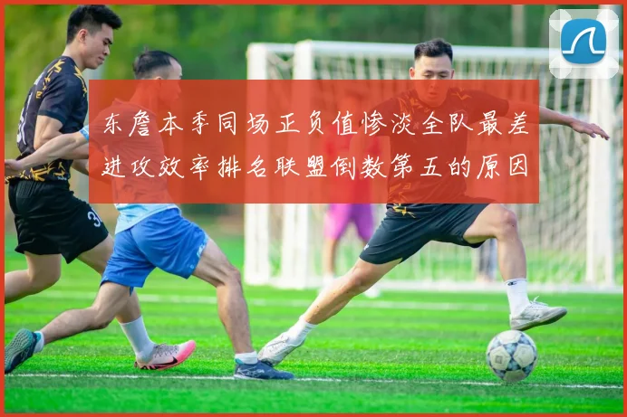 东詹本季同场正负值惨淡全队最差进攻效率排名联盟倒数第五的原因分析