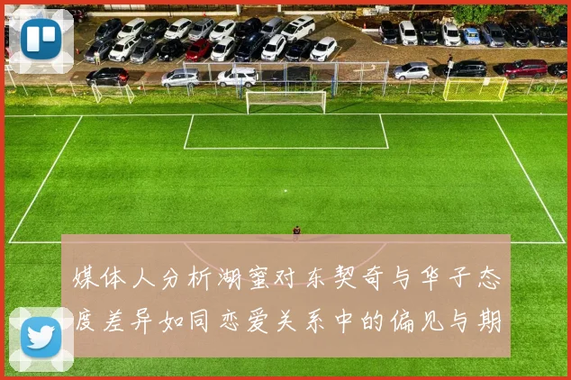 媒体人分析湖蜜对东契奇与华子态度差异如同恋爱关系中的偏见与期待