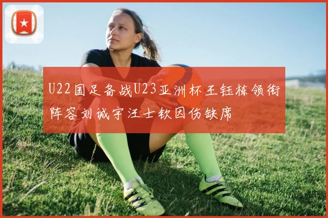 U22国足备战U23亚洲杯王钰栋领衔阵容刘诚宇汪士钦因伤缺席