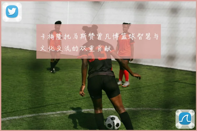 卡梅隆托马斯赞曾凡博篮球智慧与文化交流的双重贡献