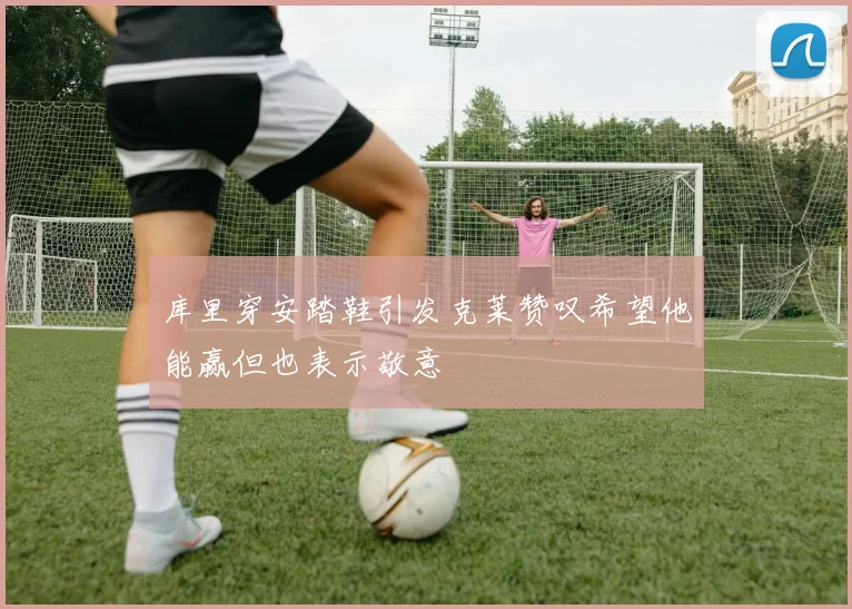库里穿安踏鞋引发克莱赞叹希望他能赢但也表示敬意