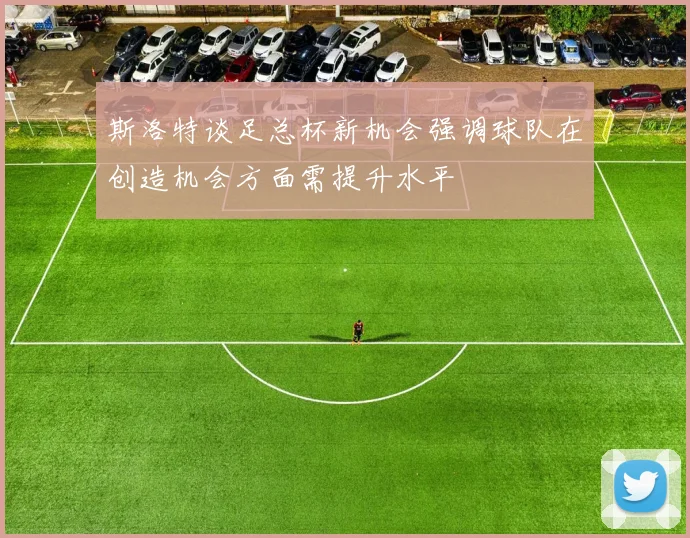 斯洛特谈足总杯新机会强调球队在创造机会方面需提升水平