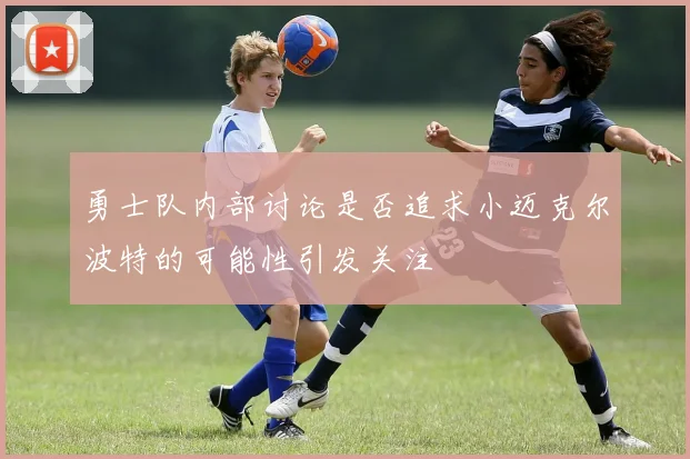 勇士队内部讨论是否追求小迈克尔波特的可能性引发关注