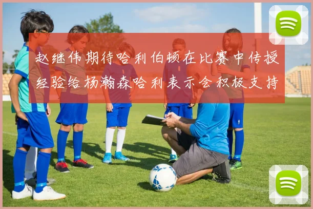 赵继伟期待哈利伯顿在比赛中传授经验给杨瀚森哈利表示会积极支持