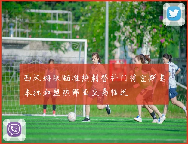 西汉姆联瞄准热刺替补门将金斯基本托加盟热那亚交易临近