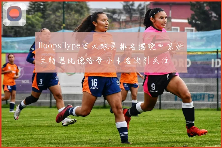 HoopsHype百大球员排名揭晓申京杜兰特恩比德哈登小卡名次引关注