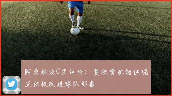 阿莫林谈C罗评价：曼联曾犯错但现正积极改进球队形象
