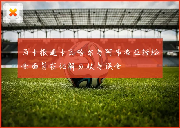 马卡报道卡瓦哈尔与阿韦洛亚轻松会面旨在化解分歧与误会