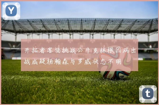 开拓者客场挑战公牛克林根因病出战成疑杨瀚森与罗威状态不明