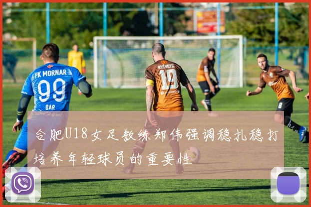 合肥U18女足教练郑伟强调稳扎稳打培养年轻球员的重要性