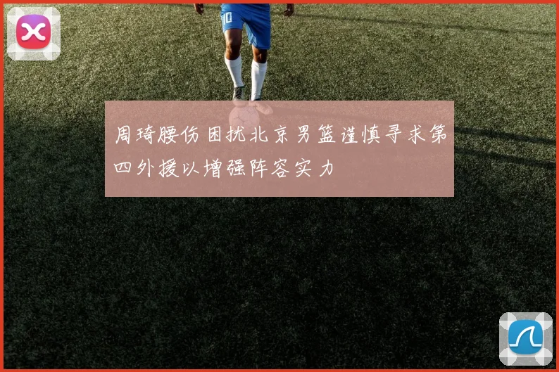 周琦腰伤困扰北京男篮谨慎寻求第四外援以增强阵容实力