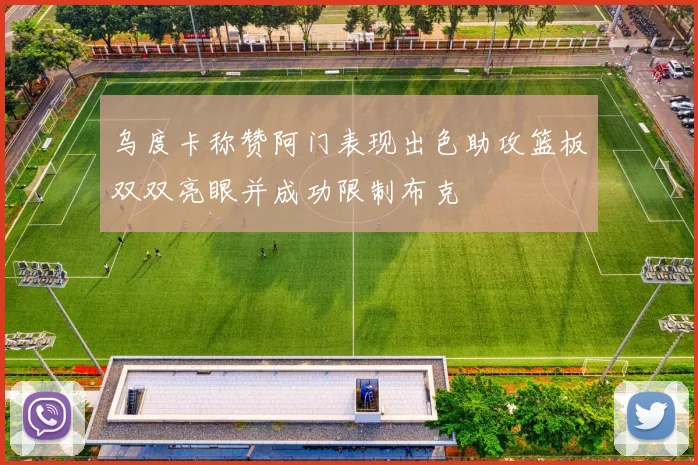 乌度卡称赞阿门表现出色助攻篮板双双亮眼并成功限制布克