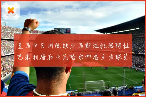 皇马今日训练缺少马斯坦托诺阿拉巴米利唐和卡瓦哈尔四名主力球员