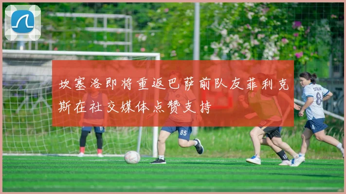 坎塞洛即将重返巴萨前队友菲利克斯在社交媒体点赞支持