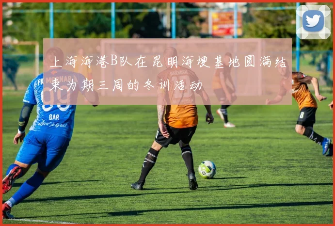 上海海港B队在昆明海埂基地圆满结束为期三周的冬训活动